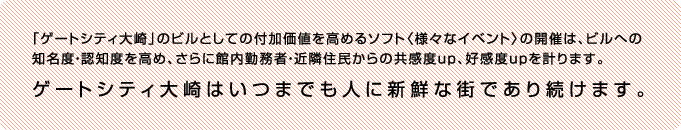 「ゲートシティ大崎」のビルとしての付加価値を高めるソフト〈様々なイベント〉の開催は、ビルへの知名度・認知度を高め、さらに館内勤務者・近隣住民からの共感度up、好感度upを計ります。ゲートシティ大崎はいつまでも人に新鮮な街であり続けます。